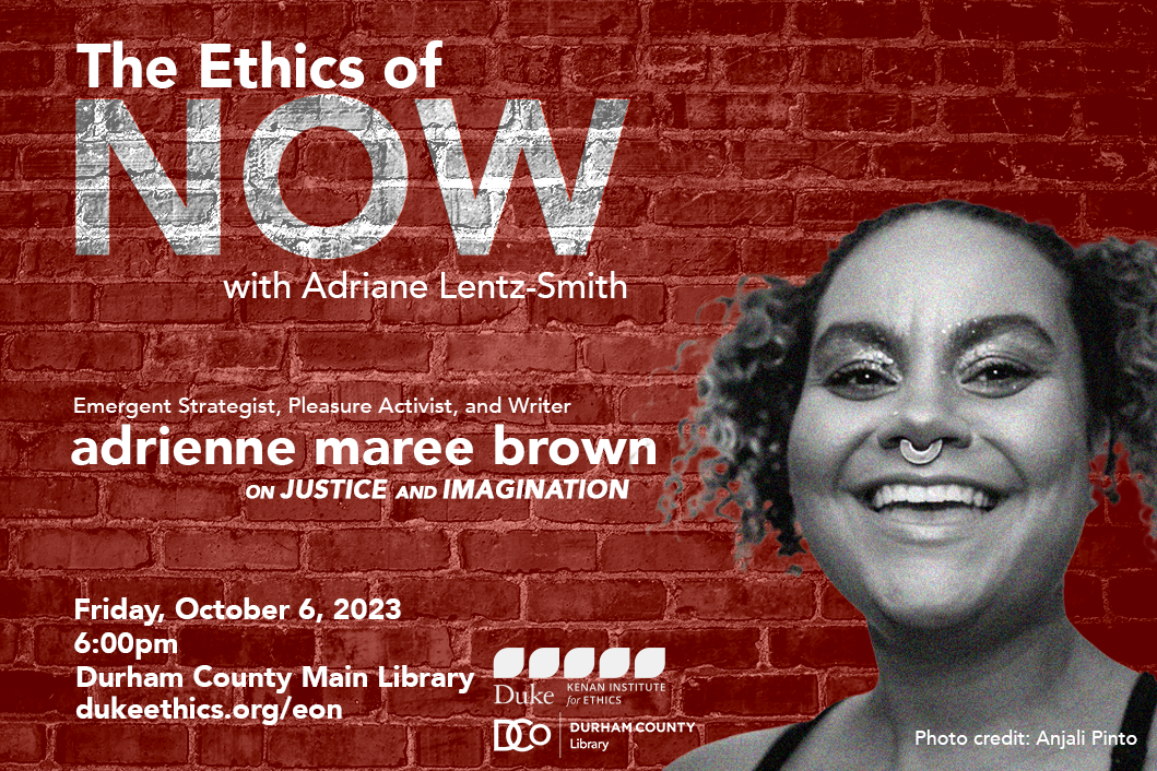 The Ethics of Now with Adriane Lentz-Smith. Emergent Strategist, Pleasure Activist, and Writer adrienne maree brown on Justice and Imagination. Friday, October 6, 2023. 6:00pm. Durham County Main Library. dukeethics.org/eon. Kenan Institute for Ethics logo. Durham County Library logo. Black and white headshot of adrienne maree brown against a red brick background. Photo credit: Anjali Pinto.